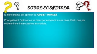 SOBRE EL SPINNER
El nom original del spinner és FIDGET SPINNER
Principalment l’spinner es va crear per entretenir a uns nens d’Irak, que per
entretenir-se tiraven pedres als soldats.
 
