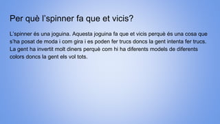 Per què l’spinner fa que et vicis?
L’spinner és una joguina. Aquesta joguina fa que et vicis perquè és una cosa que
s’ha posat de moda i com gira i es poden fer trucs doncs la gent intenta fer trucs.
La gent ha invertit molt diners perquè com hi ha diferents models de diferents
colors doncs la gent els vol tots.
 