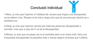 Conclusió individual
1-Marc, jo crec que l’spinner si l’utilitzes bé, encara que tinguis una discapacitat
no és dolent ni bo. Perquè no fa mal a ningú sinó que és una eina per divertir-se o
entretenir-se.
2-Sergi, jo crec que l’spinner serveix per totes les persones discapacitats o
normals i crec que si que els hi va bé al discapacitats.
3-Míssia, jo crec que no passa res si el controles però si et vicies molt i tens una
d’aquestes discapacitats et perjudica més o menys segons el temps que l’utilitzis.
 