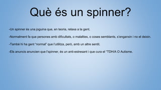 Què és un spinner?
-Un spinner és una joguina que, en teoria, relaxa a la gent.
-Normalment fa que persones amb dificultats, o malalties, o coses semblants, s’enganxin i no el deixin.
-També hi ha gent “normal” que l’utilitza, però, amb un altre sentit.
-Els anuncis anuncien que l’spinner, és un anti-estresant i que cura el “TDH/A O Autisme.
 