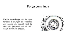Força centrífuga
Força centrífuga és la que
tendeix a allunyar els objectes
del centre de rotació fent la
velocitat, perpendicular al radi,
en un moviment circular.
 