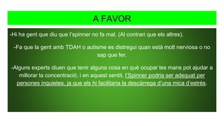 A FAVOR
-Hi ha gent que diu que l’spinner no fa mal. (Al contrari que els altres).
-Fa que la gent amb TDAH o autisme es distregui quan està molt nerviosa o no
sap que fer.
-Alguns experts diuen que tenir alguna cosa en què ocupar les mans pot ajudar a
millorar la concentració, i en aquest sentit, l’Spinner podria ser adequat per
persones inquietes, ja que els hi facilitaria la descàrrega d’una mica d’estrés.
 