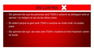 EN CONTRA
- Els spinners fan que les persones amb TDAH o autisme es distreguin amb el
spinner i no estiguin al cas de les altres coses.
- És dolent perquè la gent amb TDAH o autisme es vicien molt i no poden
parar
- Els spinners fan que els nens amb TDAH o Autisme el mirin fixament i entrin
en bucle.
 