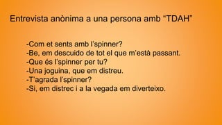 Entrevista anònima a una persona amb “TDAH”
-Com et sents amb l’spinner?
-Be, em descuido de tot el que m’està passant.
-Que és l’spinner per tu?
-Una joguina, que em distreu.
-T’agrada l’spinner?
-Si, em distrec i a la vegada em diverteixo.
 