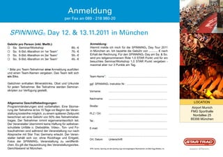 Anmeldung
                                            per Fax an 089 - 218 980-20


 SpiNNiNg® Day 12. & 13.11.2011 in München
Gebühr pro Person (inkl. MwSt.):                           Anmeldung:
 Sa. Seminar/Workshop                            89,- €   Hiermit melde ich mich für die Spinning® Day Tour 2011
 So. 6-Std.-Marathon im 1er Team*                79,- €   in München an. Ich bezahle die Gebühr von ........... € nach
 So. 6-Std.-Marathon im 2er Team*                59,- €   Erhalt der Rechnung. Für den Spinning® Day am Sa. & So.
 So. 6-Std.-Marathon im 3er Team*                49,- €   wird pro teilgenommenem Ride 1,0 STAR Punkt und für ein
                                                           besuchtes Seminar/Workshop 1,0 STAR Punkt vergeben -
                                                           maximal aber nur 3 Punkte am Tag.
* Bitte pro Team-Teilnehmer eine Anmeldung ausfüllen
und einen Team-Namen vergeben. Das Team teilt sich
ein Bike.                                                  Team-Name*:               ...............................................................................

Gebühren enthalten Mineraldrinks, Obst und Urkunde         ggf. Spinning® Instruktor Nr.: .......................................................
für jeden Teilnehmer. Bei Teilnahme werden Seminar-
skripten zur Verfügung gestellt.                           Vorname:                  ...............................................................................

                                                           Nachname:                 ...............................................................................
Allgemeine Geschäftsbedingungen:                                                                                                                                         LOCATION
Programmänderungen sind vorbehalten. Eine Stornie-         Straße:                   ...............................................................................
                                                                                                                                                                        Airport Munich
rung der Teilnahme ist bis 15 Tage vor Beginn der Veran-
                                                                                                                                                                       FMG Sporthalle
staltung kostenfrei möglich, zu einem späteren Zeitpunkt   PLZ / Ort:                ...............................................................................
                                                                                                                                                                         Nordallee 25
berechnen wir eine Gebühr von 50% des Teilnahmebei-
trages. Der Teilnehmer nimmt eigenverantwortlich teil.                                                                                                                 85356 München
                                                           Tel.:                     ...............................................................................
Der Veranstalter übernimmt keine Haftung für selbstver-
schuldete Unfälle o. Diebstähle. Video-, Ton- und Fo-      E-mail:                   ...............................................................................
toaufnahmen sind während der Veranstaltung nur nach
Absprache mit Star Trac Germany erlaubt. Der Veran-        .........................................................................................................
stalter behält sich vor, ohne Rückfrage und Entgeld,       Ort, Datum                Unterschrift
Fotos der Spinning® Veranstaltung zu veröffentli-
chen. Es gilt die Hausordnung des Veranstaltungsortes.
Gerichtsstand ist München.                                 SPIN, Spinner, Spinning und das Spinning-Logo sind eingetragene Warenzeichen von Mad Dogg Athletics, Inc.               ®
 