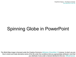 Spinning Globe in PowerPoint The World Map image is licensed under the Creative Commons  Attribution ShareAlike 2.5  License. In short: you are free to share and make derivative works of the file under the conditions that you appropriately attribute it, and that you distribute it only under a license identical to this one.  Official license   