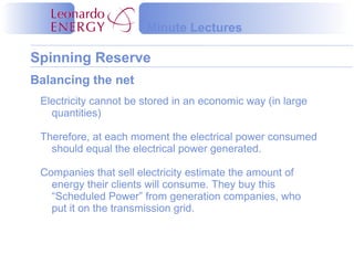 Minute Lectures

Spinning Reserve
Balancing the net
 Electricity cannot be stored in an economic way (in large
   quantities)

 Therefore, at each moment the electrical power consumed
   should equal the electrical power generated.

 Companies that sell electricity estimate the amount of
   energy their clients will consume. They buy this
   “Scheduled Power” from generation companies, who
   put it on the transmission grid.
 