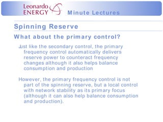 What about the primary control? Just like the secondary control, the primary frequency control automatically delivers reserve power to counteract frequency changes although it also helps balance consumption and production However, the primary frequency control is not part of the spinning reserve, but a local control with network stability as its primary focus (although it can also help balance consumption and production). 