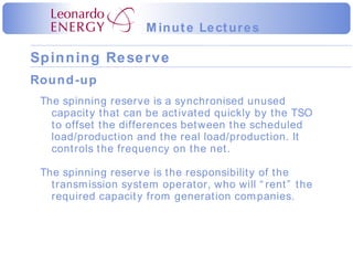Round-up The spinning reserve is a synchronised unused capacity that can be activated quickly by the TSO to offset the differences between the scheduled load/production and the real load/production. It controls the frequency on the net. The spinning reserve is the responsibility of the transmission system operator, who will “rent” the required capacity from generation companies. 