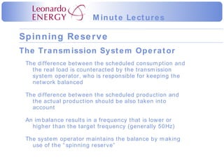 The difference between the scheduled consumption and the real load is counteracted by the transmission system operator, who is responsible for keeping the network balanced The difference between the scheduled production and the actual production should be also taken into account An imbalance results in a frequency that is lower or higher than the target frequency (generally 50Hz) The system operator maintains the balance by making use of the “spinning reserve” The Transmission System Operator 
