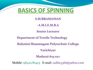 BASICS OF SPINNING 
S . S UBRAMANIAN 
-A.M.I.E,M.B.A 
Senior Lecturer 
Department of Textile Technology 
Rukmini Shanmugam Polytechnic College 
Varichiyur 
Madurai-625 020 
Mobile: 98420/81403 E-mail: subbu3366@yahoo.com 
 