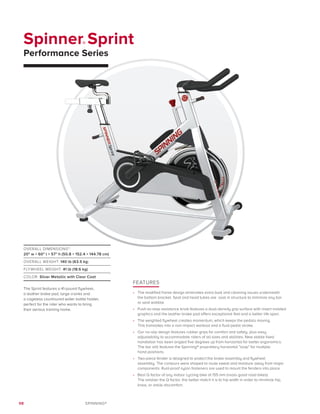 98 SPINNING®
Spinner® Sprint
Performance Series
FEATURES
•	 The modified frame design eliminates extra bulk and cleaning issues underneath
the bottom bracket. Seat and head tubes are oval in structure to minimize any bar
or seat wobble.
•	 Push-to-stop resistance knob features a dual-density grip surface with insert molded
graphics and the leather brake pad offers exceptional feel and a better life span.
•	 The weighted flywheel creates momentum, which keeps the pedals moving.
This translates into a non-impact workout and a fluid pedal stroke.
•	 Our no-slip design features rubber grips for comfort and safety, plus easy
adjustability to accommodate riders of all sizes and abilities. New stable fixed
handlebar has been angled five degrees up from horizontal for better ergonomics.
The bar still features the Spinning® proprietary horizontal “loop” for multiple
hand positions.
•	 Two-piece fender is designed to protect the brake assembly and flywheel
assembly. The contours were shaped to route sweat and moisture away from major
components. Rust-proof nylon fasteners are used to mount the fenders into place.
•	 Best Q factor of any indoor cycling bike at 155 mm (rivals good road bikes).
The smaller the Q factor, the better match it is to hip width in order to minimize hip,
knee, or ankle discomfort.
OVERALL DIMENSIONS*:
20 w × 60 l × 57 h (50.8 × 152.4 × 144.78 cm)
OVERALL WEIGHT: 140 lb (63.5 kg)
FLYWHEEL WEIGHT: 41 lb (18.6 kg)
COLOR: Silver Metallic with Clear Coat
The Sprint features a 41-pound flywheel,
a leather brake pad, large cranks and
a cageless countoured water bottle holder,
perfect for the rider who wants to bring
their serious training home.
 