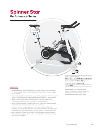 99CONSUMER BIKES
Spinner® Star
Performance Series
FEATURES
•	 The modified frame design eliminates extra bulk and cleaning issues underneath
the bottom bracket. Seat and head tubes are oval in structure to minimize any bar
or seat wobble.
•	 Push-to-stop resistance knob features a dual-density grip surface with insert molded
graphics and a leather brake pad provides exceptional feel and a better life span.
•	 The 31-pound flywheel creates momentum, which keeps the pedals moving.
This translates into a non-impact workout and a fluid pedal stroke.
•	 Our no-slip design features a dipped rubber bar for comfort and safety, plus easy
adjustability to accommodate riders of all sizes and abilities.
•	 Two-piece fender is designed to protect the brake assembly and flywheel
assembly. The contours were shaped to route sweat and moisture away from major
components. Rust-proof nylon fasteners are used to mount the fenders into place.
•	 Best Q factor of any indoor cycling bike at 155 mm (similar to outdoor road bikes).
The smaller the Q factor, the better match it is to hip width in order to minimize hip,
knee, or ankle discomfort.
OVERALL DIMENSIONS*:
20 w × 60 l × 57 h (50.8 × 152.4 × 144.78 cm)
OVERALL WEIGHT: 130 lbs (59 kg)
FLYWHEEL WEIGHT: 31lbs (14 kg)
COLOR: White
The best value in our performance line,
the Star offers a lighter flywheel and cranks,
making the same proven frame design
and geometry available for any home.
 