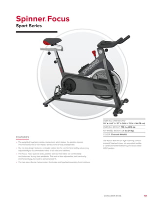 101CONSUMER BIKES
Spinner® Focus
Sport Series
FEATURES
•	 The weighted flywheel creates momentum, which keeps the pedals moving.
This translates into a non-impact workout and a fluid pedal stroke.
•	 Our no-slip design features a dipped rubber bar for comfort and safety–plus easy 	
adjustability to accommodate riders of all sizes and abilities.
•	 The Focus has a special wide, padded seat so that riders are comfortable
and balanced during their workouts. The seat is also adjustable, both vertically
and horizontally, to create a personalized fit.
•	 The two-piece fender helps protect the brake and flywheel assembly from moisture.
OVERALL DIMENSIONS*:
20 w × 60 l × 57 h (50.8 × 152.4 × 144.78 cm)
OVERALL WEIGHT: 136 lbs (61.6 kg)
FLYWHEEL WEIGHT: 31 lbs (14 kg)
COLOR: Charcoal Metallic
The Focus features an eye-catching contour
smoked flywheel cover, an upgraded saddle,
a contoured waterbottle tray and dual-sided
SPD® pedals.
 