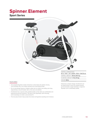 103CONSUMER BIKES
Spinner® Element
Sport Series
FEATURES
•	 The weighted flywheel creates momentum, which keeps the pedals moving.
This translates into a non-impact workout and a fluid pedal stroke.
•	 Our no-slip design features a dipped rubber bar for comfort and safety, plus easy
adjustability to accommodate riders of all sizes and abilities.
•	 The Element has a special wide, padded saddle so that riders are comfortable and
balanced during their workouts. The seat is also adjustable, both vertically
and horizontally, to create a personalized fit.
•	 The two-piece fender helps protect the brake and flywheel assembly from moisture.
OVERALL DIMENSIONS*:
20 w × 60 l × 57 h (50.8 × 152.4 × 144.78 cm)
OVERALL WEIGHT: 136 lbs (61.6 kg)
FLYWHEEL WEIGHT: 31 lbs (14 kg)
COLOR: White
Featuring a compact design, the Element can
be easily stored in even the smallest spaces,
yet still provides a large headtube, a large bar
diameter and a comfortable saddle.
 
