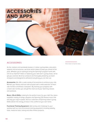 104 SPINNING®
ACCESSORIES
AND APPS
ACCESSORIES
As the creators and worldwide leaders in indoor cycling bikes, education,
apparel and accessories, we know what it takes to keep you ahead of the
pack. Whether you’re looking to bring the Spinning® program home with
one of our Spinner® bikes or replacing your well-worn cycling shoes, we’ve
got you covered. All of our products are thoroughly tested by our team
of experts and designed to withstand everything you can dish out.
Accessories: We offer a wide variety of accessories to enhance your ride.
Monitor your fitness and train with purpose with a wide selection of heart
rate monitors and fitness computers. By tracking your progress with
a heart rate monitor you will get the most out of your Spinning classes
and workouts.
Music, CDs  DVDs: Looking for the perfect music for your ride? Our down-
loadable catalog of songs, playlists and Spinning CDs feature music that
will beg your legs to pedal. And our collection of Spinning indoor cycling
DVDs deliver the energy of class in the comfort of your own home.
Functional Training Equipment: Add variety and challenge to your
workout with our line of functional training equipment including stability
balls, medicine balls, tubing and other fitness products.
iPad holder for Spinner bikes
 