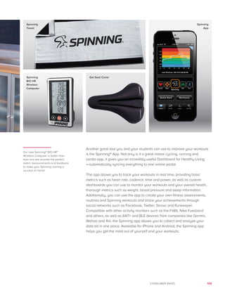 105CONSUMER BIKES
Our new Spinning® BIO HR™
Wireless Computer is better than
ever and will provide the perfect
metric measurements and feedback
to make your Spinning training a
success at home!
Another great tool you and your students can use to improve your workouts
is the Spinning® App. Not only is it a great indoor cycling, running and
cardio app, it gives you an incredibly useful Dashboard for Healthy Living
—automatically syncing everything to one online portal.
The app allows you to track your workouts in real time, providing basic
metrics such as heart rate, cadence, time and power, as well as custom
dashboards you can use to monitor your workouts and your overall health,
thorough metrics such as weight, blood pressure and sleep information.
Additionally, you can use the app to create your own fitness assessments,
routines and Spinning workouts and share your achievements through
social networks such as Facebook, Twitter, Strava and Runkeeper.
Compatible with other activity monitors such as the FitBit, Nike Fuelband
and others, as well as ANT+ and BLE devices from companies like Garmin,
Wahoo and 4iiii, the Spinning app allows you to collect and analyze your
data all in one place. Available for iPhone and Android, the Spinning app
helps you get the most out of yourself and your workouts.
Spinning
Towel
Spinning
App
Spinning
BIO HR
Wireless
Computer
Gel Seat Cover
 