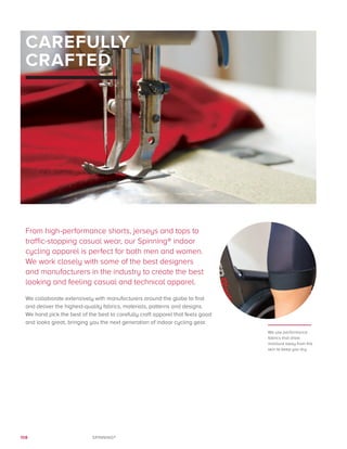 108 SPINNING®
From high-performance shorts, jerseys and tops to
traffic-stopping casual wear, our Spinning® indoor
cycling apparel is perfect for both men and women.
We work closely with some of the best designers
and manufacturers in the industry to create the best
looking and feeling casual and technical apparel.
We collaborate extensively with manufacturers around the globe to find
and deliver the highest-quality fabrics, materials, patterns and designs.
We hand pick the best of the best to carefully craft apparel that feels good
and looks great, bringing you the next generation of indoor cycling gear.
We use performance
fabrics that draw
moisture away from the
skin to keep you dry.
CAREFULLY
CRAFTED
 