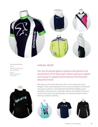 111APPAREL  ACCESSORIES
CASUAL WEAR
Our line of casual apparel captures the passion and
commitment of the Spinning® culture, giving our global
community an opportunity to express how they feel
about the brand.
Spinning is so much more than just a class—it’s an experience and a
lifestyle. These custom-designed t-shirts, pants and hoodies communicate
the original, authentic, exhilarating Spinning lifestyle. Whether you’re
heading to a Spinning class, attending a lecture at the WSSC Conference
or just on your way to the grocery store, our casual wear lets the world
know your passion—Spinning.
ABOVE:
Technical wear for both
men and women
BELOW:
Men’s and women’s
casual wear
 