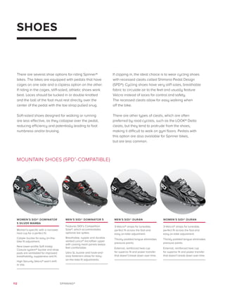 112 SPINNING®
WOMEN’S SIDI® DOMINATOR
5 SILVER MAMBA
Women’s-specific with a narrower
heal cup for a perfect fit.
Caliper buckle for easy on-the-
bike fit adjustment.
New lower-profile Soft Instep
Closure system® buckle and strap
pads are ventilated for improved
breathability, suppleness and fit.
High Security Velcro® won’t shift
or slip.
MEN’S SIDI® DOMINATOR 5
Features SIDI’s Competition
Sole®, which accommodates
optional toe spikes.
Breathable, supple and durable
vented Lorica® microfiber upper
with cooling mesh panels keeps
feet comfortable.
Ultra SL buckle and hook-and-
loop fasteners allow for easy
on-the-bike fit adjustments.
MEN’S SIDI® DURAN
3-Velcro® straps for tuneable,
perfect fit across the foot and
easy on-bike adjustment.
Thickly padded tongue eliminates
pressure points.
External, reinforced heel cup
for superior fit and power transfer
that doesn’t break down over time.
WOMEN’S SIDI® DURAN
3-Velcro® straps for tuneable,
perfect fit across the foot and
easy on-bike adjustment.
Thickly padded tongue eliminates
pressure points.
External, reinforced heel cup
for superior fit and power transfer
that doesn’t break down over time.
SHOES
MOUNTAIN SHOES (SPD®
-COMPATIBLE)
There are several shoe options for riding Spinner®
bikes. The bikes are equipped with pedals that have
cages on one side and a clipless option on the other.
If riding in the cages, stiff-soled, athletic shoes work
best. Laces should be tucked in or double knotted
and the ball of the foot must rest directly over the
center of the pedal with the toe strap pulled snug.
Soft-soled shoes designed for walking or running
are less effective, as they collapse over the pedal,
reducing efficiency and potentially leading to foot
numbness and/or bruising.
If clipping in, the ideal choice is to wear cycling shoes
with recessed cleats called Shimano Pedal Design
(SPD®). Cycling shoes have very stiff soles, breathable
fabric to circulate air to the feet and usually feature
Velcro instead of laces for control and safety.
The recessed cleats allow for easy walking when
off the bike.
There are other types of cleats, which are often
preferred by road cyclists, such as the LOOK® Delta
cleats, but they tend to protrude from the shoes,
making it difficult to walk on gym floors. Pedals with
this option are also available for Spinner bikes,
but are less common.
 