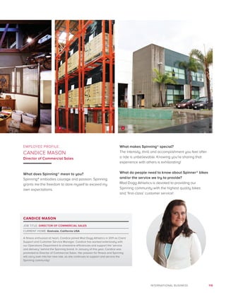 119INTERNATIONAL BUSINESS
CANDICE MASON
JOB TITLE: DIRECTOR OF COMMERCIAL SALES
CURRENT HOME: Eastvale, California USA
A fitness enthusiast at heart, Candice joined Mad Dogg Athletics in 2011 as Client
Support and Customer Service Manager. Candice has worked extensively with
our Operations Department to streamline efficiencies and support the ‘service
and delivery’ behind the Spinning brand. In January of this year, Candice was
promoted to Director of Commercial Sales. Her passion for fitness and Spinning
will carry over into her new role, as she continues to support and service the
Spinning community!
EMPLOYEE PROFILE:
CANDICE MASON
Director of Commercial Sales
What does Spinning® mean to you?
Spinning® embodies courage and passion. Spinning
grants me the freedom to dare myself to exceed my
own expectations.
What makes Spinning® special?
The intensity, thrill and accomplishment you feel after
a ride is unbelievable. Knowing you’re sharing that
experience with others is exhilarating!
What do people need to know about Spinner® bikes
and/or the service we try to provide?
Mad Dogg Athletics is devoted to providing our
Spinning community with the highest quality bikes
and ‘first-class’ customer service!
2 2
 