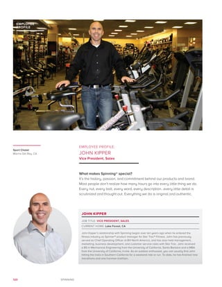 120 SPINNING
EMPLOYEE PROFILE:
JOHN KIPPER
Vice President, Sales
What makes Spinning® special?
It’s the history, passion, and commitment behind our products and brand.
Most people don’t realize how many hours go into every little thing we do.
Every nut, every bolt, every word, every description…every little detail is
scrutinized and thought out. Everything we do is original and authentic.
EMPLOYEE
PROFILE
JOHN KIPPER
JOB TITLE: VICE PRESIDENT, SALES
CURRENT HOME: Lake Forest, CA
John Kipper’s relationship with Spinning began over ten years ago when he entered the
fitness industry as Spinner® product manager for Star Trac® Fitness. John has previously
served as Chief Operating Officer at BH North America, and has also held management,
marketing, business development, and customer service roles with Star Trac. John received
a BS in Mechanical Engineering from the University of California, Santa Barbara and a MBA
from the University of California, Irvine. As an outdoor enthusiast, you can usually find John
hitting the trails in Southern California for a weekend ride or run. To date, he has finished nine
marathons and one Ironman triathlon.
Sport Chalet
Marina Del Rey, CA
 