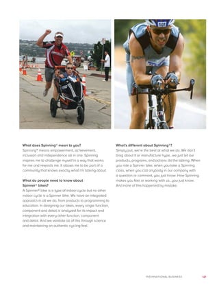 121INTERNATIONAL BUSINESS
What does Spinning® mean to you?
Spinning® means empowerment, achievement,
inclusion and independence all in one. Spinning
inspires me to challenge myself in a way that works
for me and rewards me. It allows me to be part of a
community that knows exactly what I’m talking about.
What do people need to know about
Spinner® bikes?
A Spinner® bike is a type of indoor cycle but no other
indoor cycle is a Spinner bike. We have an integrated
approach in all we do, from products to programming to
education. In designing our bikes, every single function,
component and detail is analyzed for its impact and
integration with every other function, component
and detail. And we validate all of this through science
and maintaining an authentic cycling feel.
What’s different about Spinning®?
Simply put, we’re the best at what we do. We don’t
brag about it or manufacture hype…we just let our
products, programs, and actions do the talking. When
you ride a Spinner bike, when you take a Spinning
class, when you call anybody in our company with
a question or comment, you just know. How Spinning
makes you feel or working with us…you just know.
And none of this happened by mistake.
 