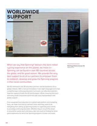 122 SPINNING
WORLDWIDE
SUPPORT
When we say that Spinning® delivers the best indoor
cycling experience on the planet, we mean it—
Spinning can be found in over 80 countries across
the globe, and for good reason. We provide the very
best support to all of our partners to empower them
to establish, develop and grow the Spinning program
in their local communities.
Our 82 distributors and 30 education partners are the backbone of our
global network. With a manual translated in over eight languages and a full
comprehensive continuing education curriculum, our education partners
have the support of both the US and European offices, ensuring that each
and every studio around the world has both local representation and
global support.
From equipment and education to a global web platform and marketing
tools, we make sure that our partners have what they need to do
everything from setting up Spinning studios to organizing local events
to providing continuing education. Whether they’re around the street
or around the world, each and every rider can count on finding the same
great experience for which the Spinning program is known and loved.
Mad Dogg Athletics Europe HQ
Netherlands
 