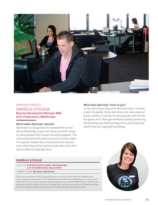 123INTERNATIONAL BUSINESS
EMPLOYEE PROFILE:
DANIËLLE STOUGJE
Business Development Manager EMA
 VP of Operations, MDA Europe
What makes Spinning® special?
Spinning® is a group exercise workout that can be
done individually at your own pace but which brings
so many people from all over the world together. The
community behind the Spinning brand is what makes
it so special. People feel connected to this workout
even when they cannot communicate with each other
due to different language skills.
What does Spinning® mean to you?
To me, Spinning is way more than just a job. It is being
a part of a global family that shares the same passion.
It puts a smile on my face to meet people from all over
the globe and I often get emotional seeing and feeling
the bonding and shared energy at the great Spinning
events that are organized worldwide.
DANIËLLE STOUGJE
JOB TITLE: BUSINESS DEVELOPMENT MANAGER EMA
 VP OF OPERATIONS, MDA EUROPE
CURRENT HOME: Maassluis, Netherlands
Danielle has worked at Mad Dogg Athletics Europe since 2004. Back then MDA Europe
was a European warehouse for the Spinning merchandise only. Nowadays it is a full-service
office with five full time employees supporting Spinning and all the MDA brands. Daniëlle has
helped to build the office into what it is today. She is proud to be a part of the Spinning family
and loves meeting people from all over the world who share the same passion.
 