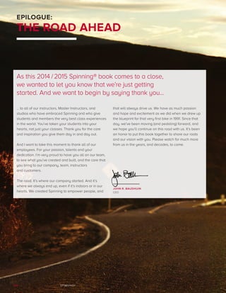 SPINNING®124
… to all of our instructors, Master Instructors, and
studios who have embraced Spinning and who give
students and members the very best class experiences
in the world. You’ve taken your students into your
hearts, not just your classes. Thank you for the care
and inspiration you give them day in and day out.
And I want to take this moment to thank all of our
employees. For your passion, talents and your
dedication. I’m very proud to have you all on our team,
to see what you’ve created and built, and the care that
you bring to our company, team, instructors
and customers.
The road. It’s where our company started. And it’s
where we always end up, even if it’s indoors or in our
hearts. We created Spinning to empower people, and
that will always drive us. We have as much passion
and hope and excitement as we did when we drew up
the blueprint for that very first bike in 1991. Since that
day, we’ve been moving (and pedaling) forward, and
we hope you’ll continue on this road with us. It’s been
an honor to put this book together to share our roots
and our vision with you. Please watch for much more
from us in the years, and decades, to come.
EPILOGUE:
THE ROAD AHEAD
As this 2014 /2015 Spinning® book comes to a close,
we wanted to let you know that we’re just getting
started. And we want to begin by saying thank you... 
JOHN R. BAUDHUIN
CEO
 