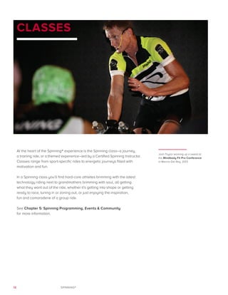 12 SPINNING®
CLASSES
At the heart of the Spinning® experience is the Spinning class–a journey,
a training ride, or a themed experience–led by a Certified Spinning Instructor.
Classes range from sport-specific rides to energetic journeys filled with
motivation and fun.
In a Spinning class you’ll find hard-core athletes brimming with the latest
technology riding next to grandmothers brimming with soul, all getting
what they want out of the ride, whether it’s getting into shape or getting
ready to race, tuning in or zoning out, or just enjoying the inspiration,
fun and camaraderie of a group ride.
See Chapter 5: Spinning Programming, Events & Community
for more information.
Josh Taylor working up a sweat at
the Mindbody Fit Pro Conference
in Marina Del Rey, 2013.
 