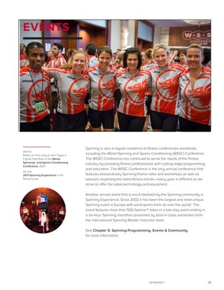 13SPINNING®
EVENTS
Spinning is also a regular presence at fitness conferences worldwide,
including the World Spinning and Sports Conditioning (WSSC) Conference.
The WSSC Conference has continued to serve the needs of the fitness
industry by providing fitness professionals with cutting-edge programming
and education. The WSSC Conference is the only annual conference that
features extraordinary Spinning theme rides and workshops as well as
sessions exploring the latest fitness trends—every year is different as we
strive to offer the latest technology and equipment.
Another annual event that is much-beloved by the Spinning community is
Spinning Experience. Since 2002 it has been the largest and most unique
Spinning event in Europe with participants from all over the world! The
event features more than 500 Spinner® bikes in a two-day event ending in
a six-hour Spinning marathon presented by best-in-class presenters from
the international Spinning Master Instructor team.
See Chapter 5: Spinning Programming, Events & Community
for more information.
ABOVE:
Riders on their way to Josh Taylor’s
Fighter Pilot Ride at the World
Spinning® and Sports Conditioning
Conference, 2013.
BELOW:
2011 Spinning Experience in the
Netherlands.
 