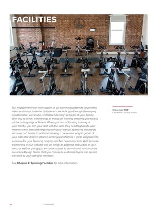 14 SPINNING®
FACILITIES
Our engagement with and support of our community extends beyond the
riders and instructors—for club owners, we walk you through developing
a sustainable, successful, profitable Spinning® program at your facility.
One way is to host a workshop: or Instructor Training, keeping your facility
on the cutting edge of fitness. When you host a Spinning training at
your facility, you arm your staff with the skills they need to provide your
members with safe and inspiring workouts—without spending thousands
on travel and hotels. In addition to being a convenient way to get all of
your instructors trained at once, hosting workshops is a great way to create
exposure for your Spinning program and find new instructors. We’ll promote
the training on our website and via emails to potential instructors in your
area, as well as giving you exclusive access to promotional tools such as
our online Design Studio that you can use to customize flyers and spread
the word to your staff and members.
See Chapter 2: Spinning Facilities for more information.
Charleston RIDE™
Charleston, South Carolina
 