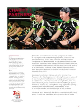 15SPINNING®
CHARITY /
PARTNERS
Spinning® is so much more than an indoor cycling class. In addition
to evolving the world’s best-performing indoor bikes, accessories and
instructor education, we’re a global community of over 80 countries,
25 languages, 140 Master Instructors, 35,000 licensed Spinning facilities,
hundreds of thousands of active Spinning instructors, countless events and
group rides every year and millions of riders around the globe. In addition
to our unparalleled classes and support, Spinning programming offers
local, regional and global events that keep this international community
inspired and connected.
We also partner with many charities, such as the American Heart
Association. One of our biggest events is Spinning Nation, an annual event
to raise money for Go Red for Women, a campaign to bring awareness
to heart disease. A national event open to Spinning facilities, riders from
all over the country collect donations from friends and family to sponsor
their ride for the event day. Spinning Nation brings together the Spinning
community while raising money for a good cause that is close
to our hearts, with 100% of proceeds going to Go Red for Women.
Through the years, Spinning has held or participated in a number of charity
events, including Ride to Recovery, Spinning Nation and other causes.
About
The American Heart Association’s
Go Red For Women movement
was created by women, for
women. Because our health
is non-negotiable, because we
have the power to save our lives,
and because the best force for
women is women.
Mission
Go Red For Women encourages
awareness of the issue of women
and heart disease, and also action
to save more lives. The movement
harnesses the energy, passion
and power women have to band
together and collectively wipe out
heart disease. It challenges them
to know their risk for heart disease
and take action to reduce their
personal risk. It also gives them
the tools they need to lead a heart
healthy life.
Spinning, a brand of Mad Dogg
Athletics, Inc., is a proud supporter
of Go Red For Women.
 