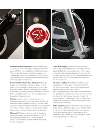 19SPINNING®
Seat and Head Tube Angles: Spinner® bikes have
72° seat and head tube angles, comparable to what
you will find on most road bikes, and for good reason.
There is scientific evidence that the angles on the
Spinner bike improve both performance and comfort.
Spinner bikes allow riders to produce the most power
with the least amount of stress.
Saddle and Handlebar Post Adjustment: Both the
saddle and handlebar posts easily adjust up and
down to accommodate a wide range of heights and
body types. Every rider that walks into your facility
will be able to properly position the saddle in relation
to the pedals for proper knee flexion and extension
throughout the pedal stroke.
Q factor: Another element that is important for
comfort and performance is the Q factor, which is the
measured space between the pedals. Spinner bikes
are made with a comfortable Q factor that is consistent
with that of outdoor road bikes to help deliver better
biomechanics through the hips, knees and ankles.
Materials: The Spinner bike is made of a material
that will withstand the force of a rider up to 350 lb
(163 kg) and still facilitate as close to maximal
muscle recruitment as possible for both male and
female participants.
Crank Arm Length: Spinner bikes feature crank
arms of the standard 170 mm (6.7 in) length, and the
adjustability of the bike enables riders of all heights
to ride with optimal power. Research throughout the
decades has indicated that, for the average-sized rider,
optimal power can be achieved with the standard
170 mm crank arms.
Drivetrain and Flywheel: All Spinner bikes come
equipped with a fixed gear. The authentic feel of
the road is established via an externally weighted
flywheel, which ranges from 31-50 lb
(14-23 kg), depending on the model. The combination
is a great training tool because the momentum assists
the rider’s feet with moving smoothly through the
pedal stroke and the two dead spots at the very top
and bottom of the pedal stroke, improving pedaling
technique and efficiency.
Pedal Systems: Spinner bikes come with a variety of
pedal systems that allow riders to use athletic shoes
or clip in with cycling-specific shoes. The ability to
clip in replicates the feel of a road bike, reduces
foot fatigue and enables full use of the pedal stroke,
improving stability and efficiency.
 