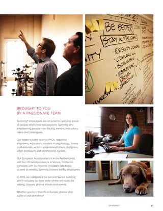 23SPINNING®
BROUGHT TO YOU
BY A PASSIONATE TEAM
Spinning® employees are an eclectic, genuine group
of people who share two passions: Spinning and
empowering people—our facility owners, instructors,
riders and colleagues.
Our team includes science PhDs, industrial
engineers, educators, masters in psychology, fitness
professionals, writers, experienced riders, designers,
video producers and professional cyclists.
Our European headquarters is in the Netherlands,
and our US headquarters is in Venice, California,
complete with our favorite chocolate lab, Kobe,
as well as weekly Spinning classes led by employees.
In 2013, we completed our second Venice building,
which includes our new state-of-the-art studio for
testing, classes, photos shoots and events.
Whether you’re in the US or Europe, please stop
by for a visit sometime!
 