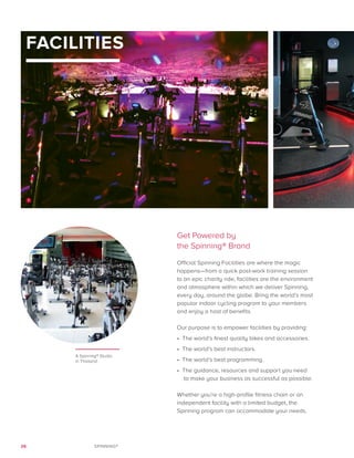 26 SPINNING®
Get Powered by
the Spinning® Brand
Official Spinning Facilities are where the magic
happens—from a quick post-work training session
to an epic charity ride, facilities are the environment
and atmosphere within which we deliver Spinning,
every day, around the globe. Bring the world’s most
popular indoor cycling program to your members
and enjoy a host of benefits.
Our purpose is to empower facilities by providing:
•	 The world’s finest quality bikes and accessories.
•	 The world’s best instructors.
•	 The world’s best programming.
•	 The guidance, resources and support you need
to make your business as successful as possible.
Whether you’re a high-profile fitness chain or an
independent facility with a limited budget, the
Spinning program can accommodate your needs.
FACILITIES
A Spinning® Studio
in Thailand
1
 