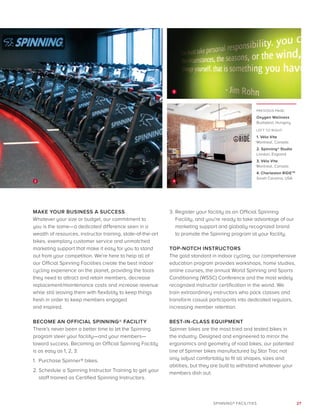 27SPINNING® FACILITIES
PREVIOUS PAGE:
Oxygen Wellness
Budapest, Hungary
LEFT TO RIGHT:
1. Vélo Vite
Montreal, Canada
2. Spinning® Studio
London, England
3. Vélo Vite
Montreal, Canada
4. Charleston RIDETM
South Carolina, USA
MAKE YOUR BUSINESS A SUCCESS
Whatever your size or budget, our commitment to
you is the same—a dedicated difference seen in a
wealth of resources, instructor training, state-of-the-art
bikes, exemplary customer service and unmatched
marketing support that make it easy for you to stand
out from your competition. We’re here to help all of
our Official Spinning Facilities create the best indoor
cycling experience on the planet, providing the tools
they need to attract and retain members, decrease
replacement/maintenance costs and increase revenue
while still leaving them with flexibility to keep things
fresh in order to keep members engaged
and inspired.
BECOME AN OFFICIAL SPINNING® FACILITY
There’s never been a better time to let the Spinning
program steer your facility—and your members—
toward success. Becoming an Official Spinning Facility
is as easy as 1, 2, 3:
1.	Purchase Spinner® bikes.
2.	Schedule a Spinning Instructor Training to get your
staff trained as Certified Spinning Instructors.
3. 	Register your facility as an Official Spinning
Facility, and you’re ready to take advantage of our
marketing support and globally recognized brand
to promote the Spinning program at your facility.
TOP-NOTCH INSTRUCTORS
The gold standard in indoor cycling, our comprehensive
education program provides workshops, home studies,
online courses, the annual World Spinning and Sports
Conditioning (WSSC) Conference and the most widely
recognized instructor certification in the world. We
train extraordinary instructors who pack classes and
transform casual participants into dedicated regulars,
increasing member retention.
BEST-IN-CLASS EQUIPMENT
Spinner bikes are the most tried and tested bikes in
the industry. Designed and engineered to mirror the
ergonomics and geometry of road bikes, our patented
line of Spinner bikes manufactured by Star Trac not
only adjust comfortably to fit all shapes, sizes and
abilities, but they are built to withstand whatever your
members dish out.
3
2 4
 