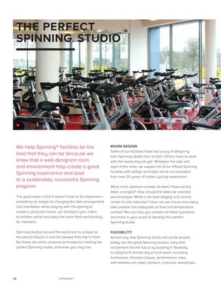 28 SPINNING®
THE PERFECT
SPINNING® STUDIO
We help Spinning® facilities be the
best that they can be because we
know that a well-designed room
and environment help create a great
Spinning experience and lead
to a sustainable, successful Spinning
program.
The good news is that it doesn’t have to be expensive—
something as simple as changing the bike arrangement
and orientation while playing with the lighting to
create a particular mood, can transport your riders
to another world and keep the room fresh and exciting
for members.
Spinning studios around the world are as unique as
the places they’re in and the people that ride in them.
But there are some universal principles to creating the
perfect Spinning studio, wherever you may live.
ROOM DESIGN
Some of our facilities have the luxury of designing
their Spinning studio from scratch. Others have to work
with the rooms they’ve got. Whatever the size and
style of the room, we support all of our official Spinning
facilities with design principles we’ve accumulated
from over 20 years of indoor cycling experience.
What is the optimum number of bikes? How are the
bikes arranged? How should the bikes be oriented
and arranged. What is the best staging and control
center for the instructor? How can we ensure that every
bike position has adequate air flow and temperature
control? We can help you answer all these questions
and more in your quest to develop the perfect
Spinning studio.
FLEXIBILITY
Almost any new Spinning studio will excite people
today, but the great Spinning studios carry that
excitement into the future by building in flexibility
to adapt to fit almost any kind of event, including
fundraisers, themed classes, performance rides
with statistics on video monitors, instructor workshops.
1
 