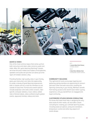 29SPINNING® FACILITIES
AUDIO  VIDEO
One of the most common topics that comes up from
both instructors and riders alike concerns audio and
video. After 20+ years teaching Spinning® classes,
we know the exact makes and models of microphones,
speakers and audio set-ups that can stand up to the
rigors of multiple classes a day.
Providing flexible, high-quality video in your facility
gives your Instructors and riders the opporutnity
to create a variety of great Spinning experiences,
both in classes and as a room for members to use
outside of class time. Format and content options
include projection onto walls and/or screens, rider-
specific computer statistics, music videos, edited
ride or themed videos, video conferencing for global
events, approved member videos and more.
COMMUNITY BUILDING
The right kind of rooms encourage lingering and
gathering, giving members an opportunity to connect
with each other and with instructors, building the
Spinning community in your facility. Members benefit
from having access to the world’s best indoor cycling
experience, and you benefit from an engaged and
loyal community.
CUSTOMIZED STUDIO DESIGN CONSULTING
For those that need more help in designing the very
best studio for their needs, we also offer custom
consulting for creating your ultimate Spinning studio,
including build-out options, sizing and orientation,
temperature control and other key aspects of
studio design.
LEFT:
1. Ireland West Park Fitness
in Dublin, Ireland
RIGHT:
2. East Short Athletic Club
in Charleston, South Carolina
2
 