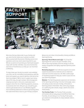 30 SPINNING®
FACILITY
SUPPORT
We know that you take pride in your facility and
you work hard to make your business succeed. 
We’ve worked with thousands of facility owners and
operators and know what’s most important to you.
We do our part to ensure that your Spinning® program
helps with member retention, low cost of ownership
and ease of maintenance, so that you can maximize
profitability.
To help make your facility successful and profitable
over time, we are committed to providing you with the
tools and support you need to get the most out of the
Spinning program. We’re here to support you every
step of the way, through member referral programs,
ongoing training for instructors, dedicated event
support, and a full line of Spinning apparel, products,
accessories and more. We give you everything you
need to get started and run a profitable program,
from marketing materials to revenue-generating ideas
that add tremendous value to your facility’s program.
Below are just a few of the benefits of being an Official
Spinning Facility:
Spinning® Brand Name and Logo: You know the
Spinning brand—and so do your members. Only
Official Spinning Facilities have the ability to use the
widely-recognized and highly-regarded Spinning name
and logo.
Marketing Support: From referral programs and event
support to promotional materials and an extensive
collection of online resources, we offer a wide range
of marketing support to help you create a buzz around
your Spinning program.
Website: The Spinning website appeals to all members
of the Spinning community. From the home page, users
can easily access instructor, facility, enthusiast or
Spinning product information. We continually engage
our community with articles, blogs, videos and social
media feeds.
The Facility Finder: The Facility Finder provides
enthusiasts with an easy way to find Official Spinning
Facilities. A club listing on our Facility Finder gives
you exposure to thousands of unique website visitors
every month.
1
 