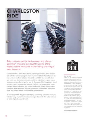 32 SPINNING®
CHARLESTON
RIDE™
Riders not only get the best program and bikes—
Spinning®—they are also taught by some of the
highest-caliber instructors in the country and maybe
even the world.
Charleston RIDE™ offers the authentic Spinning experience. Their purpose
is to offer the Spinning program in an environment that reflects how we all
live our lives in efforts to better the world, one RIDE™ at a time. Whether
you are a new rider, veteran, roadie, triathlete, or just want a great way to
workout and train, Spinning is for you. At Charleston RIDE they take a blend
of science, spirit, strength and stamina, then mix it all up with killer music,
the best bikes in the world, and a mind-blowing AV system. Top it off with
a massive dose of passion, laughter, community, and belief in the human
spirit, and therein lies the formula for life-transformation.
At Charleston RIDE they believe that only good things will come when you
train the body, inspire the heart and energize the mind—this is the balance
for a life of goodness and health.
How We RIDE™
Simply put, the Spinning program is
a mixture of science and spirit. It is
rooted in the physiology of cycling
and performance while honoring the
commitment to a deep mind/body
connection. Like two wings of a bird,
the physical and mental aspects of
training must co-exist equally. One
has no meaning without the other.
When both are in balance, you can
soar beyond your wildest dreams.
This is the formula for success in
health and life no matter who you
are. It ain’t rocket science; we think
it’s a pretty darn simple philosophy
to live by, and we love it. We think
you will, too. And, we have a whole
heck of lot of FUN. I mean, life is
just too short. If it doesn’t make you
smile and laugh and feel awesome,
why bother?
www.charlestonride.com
 