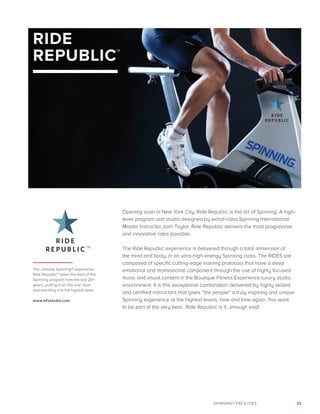 33SPINNING® FACILITIES
RIDE
REPUBLIC™
Opening soon in New York City, Ride Republic is the art of Spinning. A high-
level program and studio designed by world-class Spinning International
Master Instructor Josh Taylor, Ride Republic delivers the most progressive
and innovative rides possible.
The Ride Republic experience is delivered through a total immersion of
the mind and body, in an ultra-high-energy Spinning class. The RIDES are
composed of specific cutting-edge training protocols that have a deep
emotional and motivational component through the use of highly focused
music and visual content in the Boutique Fitness Experience luxury studio
environment. It is this exceptional combination delivered by highly skilled
and certified instructors that gives “the people” a truly inspiring and unique
Spinning experience at the highest levels, time and time again. You want
to be part of the very best…Ride Republic is it…enough said!
The ultimate Spinning® experience,
Ride Republic™ takes the best of the
Spinning program from the last 20+
years, putting it all into one room
and teaching it at the highest level.
www.bfxstudio.com
TM
 