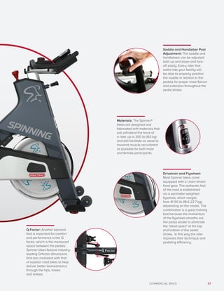 37COMMERCIAL BIKES
Saddle and Handlebar Post
Adjustment: The saddle and
handlebars can be adjusted
both up and down and fore-
aft easily. Every rider that
walks into your facility will
be able to properly position
the saddle in relation to the
pedals for proper knee flexion
and extension throughout the
pedal stroke.
Q Factor: Another element
that is important for comfort
and performance is the Q
factor, which is the measured
space between the pedals.
Spinner bikes feature industry-
leading Q factor dimensions
that are consistent with that
of outdoor road bikes to help
deliver better biomechanics
through the hips, knees
and ankles.
Drivetrain and Flywheel:
Most Spinner bikes come
equipped with a chain-driven
fixed gear. The authentic feel
of the road is established
via a perimeter weighted
flywheel, which ranges
from 41-50 lb (18.6-22.7 kg),
depending on the model. The
combination is a great training
tool because the momentum
of the flywheel smooths out
the pedal stroke to eliminate
the “dead spots” at the top
and bottom of the pedal
stroke. In this way the rider
improves their technique and
pedaling efficiency.
Materials: The Spinner®
bikes are designed and
fabricated with materials that
will withstand the force of
a rider up to 350 lb (163 kg)
and still facilitate as close to
maximal muscle recruitment
as possible for both male
and female participants.
= Q Factor
 