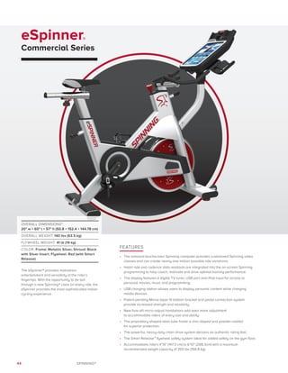 44 SPINNING®
eSpinner®
Commercial Series
FEATURES
•	 The onboard touchscreen Spinning computer provides customized Spinning video
classes and can create nearly one million possible ride variations.
•	 Heart rate and cadence data readouts are integrated into the on-screen Spinning
programming to help coach, motivate and drive optimal training performance.
•	 The display features a digital TV tuner, USB port and iPod input for access to
personal movies, music and programming.
•	 USB charging station allows users to display personal content while charging
media devices.
•	 Patent-pending Morse taper fit bottom bracket and pedal connection system
provide increased strength and reliability.
•	 New fore-aft micro-adjust handlebars add even more adjustment
to accommodate riders of every size and ability.
•	 The proprietary shaped steel tube frame is zinc-dipped and powder-coated
for superior protection.
•	 The powerful, heavy-duty chain drive system delivers an authentic riding feel.
•	 The Smart Release™ flywheel safety system ideal for added safety on the gym floor.
•	 Accommodates riders 4’10” (147.3 cm) to 6’10” (208.3cm) with a maximum
recommended weight capacity of 350 lbs (158.8 kg).
OVERALL DIMENSIONS*:
20 w × 60 l × 57 h (50.8 × 152.4 × 144.78 cm)
OVERALL WEIGHT: 140 lbs (63.5 kg)
FLYWHEEL WEIGHT: 41 lb (19 kg)
COLOR: Frame: Metallic Silver, Shroud: Black
with Silver Insert, Flywheel: Red (with Smart
Release)
The eSpinner® provides motivation,
entertainment and versatility at the rider’s
fingertips. With the opportunity to be led
through a new Spinning® class on every ride, the
eSpinner provides the most sophisticated indoor
cycling experience.
 