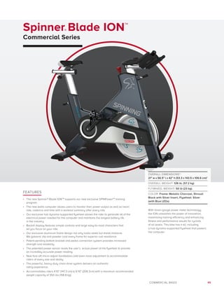 45COMMERCIAL BIKES
Spinner® Blade ION™
Commercial Series
FEATURES
•	 The new Spinner® Blade IONTM
supports our new exclusive SPINPowerTM
training
program.
•	 The new watts computer allows users to monitor their power output as well as heart
rate, cadence and time with a workout summary after every ride.
•	 Our exclusive hub dynamo-supported flywheel allows the rider to generate all of the
electrical power needed for the computer and maintains the longest battery life
in the industry.
•	 Backlit display features simple controls and large easy-to-read characters that
let you focus on your ride.
•	 Our exclusive aluminum frame design not only looks sleek but sheds moisture.
We galvanic dip and powder coat every frame for superior rust resistance.
•	 Patent-pending bottom bracket and pedal connection system provides increased
strength and reliability.
•	 The patented power sensor reads the user’s actual power at the flywheel to provide
an incredibly accurate power reading.
•	 New fore-aft micro-adjust handlebars add even more adjustment to accommodate
riders of every size and ability.
•	 The powerful, heavy-duty chain drive system delivers an authentic
riding experience.
•	 Accommodates riders 4’10” (147.3 cm) to 6’10” (208.3cm) with a maximum recommended
weight capacity of 350 lbs (158.8 kg).
OVERALL DIMENSIONS*:
21 w x 56.5 l x 42 h (53.3 x 143.5 x 106.6 cm)*
OVERALL WEIGHT: 126 lb. (57.2 kg)
FLYWHEEL WEIGHT: 50 lb (23 kg)
COLOR: Frame: Metallic Charcoal, Shroud:
Black with Silver Insert, Flywheel: Silver
(with Blue LEDs)
With strain-gauge power meter technology,
the ION unleashes the power of innovation,
maximizing training efficiency and enhancing
fitness and performance results for cyclists
of all levels. This bike has it all, including
a hub dynamo-supported flywheel that powers
the computer.
 