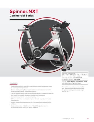 47COMMERCIAL BIKES
Spinner® NXT
Commercial Series
FEATURES
•	 Our proprietary shaped steel tube frame is galvanic dipped and powder coated
for superior corrosion protection.
•	 Our new patent-pending Morse taper fit bottom bracket and pedal connection
system provide increased strength and reliability.
•	 The new, powerful heavy-duty chain drive system delivers an authentic riding feel.
•	 New fore-aft micro-adjust handlebars add even more adjustment
to accommodate riders of every size and ability.
•	 Soft touch co-molded composite leveling feet allow for easy adjustments and
rust protection.
•	 Superior biomechanics are delivered with a narrowed bottom bracket Q factor
of 158 mm.
•	 Accommodates riders 4’10” (147.3 cm) to 6’10” (208.3cm) with a maximum
recommended weight capacity of 350 lbs (158.8 kg).
OVERALL DIMENSIONS*:
20 w × 60 l × 57 h (50.8 × 152.4 × 144.78 cm)
OVERALL WEIGHT: 140 lbs (63.5 kg)
FLYWHEEL WEIGHT: 41 lb (19 kg)
COLOR: Frame: Metallic Silver, Shroud: Black
with Silver Insert, Flywheel: Black
The workhorse of our commercial line, the
NXT features rugged steel oversized tubes
for optimum stability and durability, day in
and day out.
 