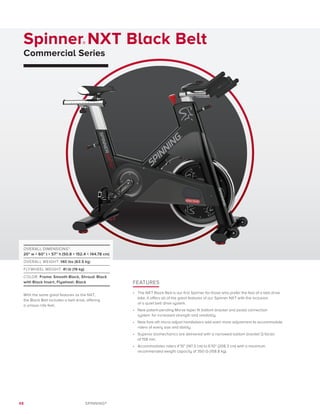 48 SPINNING®
Spinner® NXT Black Belt
Commercial Series
FEATURES
•	 The NXT Black Belt is our first Spinner for those who prefer the feel of a belt drive
bike. It offers all of the great features of our Spinner NXT with the inclusion
of a quiet belt drive system.
•	 New patent-pending Morse taper fit bottom bracket and pedal connection
system	 for increased strength and reliability.
•	 New fore-aft micro-adjust handlebars add even more adjustment to accommodate
riders of every size and ability.
•	 Superior biomechanics are delivered with a narrowed bottom bracket Q factor
of 158 mm.
•	 Accommodates riders 4’10” (147.3 cm) to 6’10” (208.3 cm) with a maximum
recommended weight capacity of 350 lb (158.8 kg).
OVERALL DIMENSIONS*:
20” w × 60” l × 57” h (50.8 × 152.4 × 144.78 cm)
OVERALL WEIGHT: 140 lbs (63.5 kg)
FLYWHEEL WEIGHT: 41 lb (19 kg)
COLOR: Frame: Smooth Black, Shroud: Black
with Black Insert, Flywheel: Black
With the same great features as the NXT,
the Black Belt includes a belt drive, offering
a unique ride feel.
 