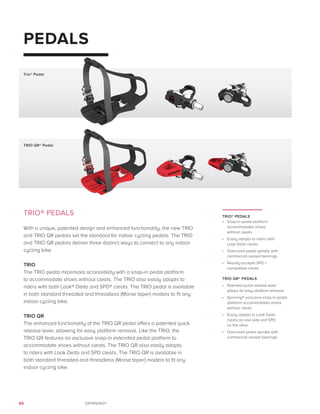 50 SPINNING®
PEDALS
TRIO® PEDALS
With a unique, patented design and enhanced functionality, the new TRIO
and TRIO QR pedals set the standard for indoor cycling pedals. The TRIO
and TRIO QR pedals deliver three distinct ways to connect to any indoor
cycling bike.
TRIO
The TRIO pedal maximizes accessibility with a snap-in pedal platform
to accommodate shoes without cleats. The TRIO also easily adapts to
riders with both Look® Delta and SPD® cleats. The TRIO pedal is available
in both standard threaded and threadless (Morse taper) models to fit any
indoor cycling bike.
TRIO QR
The enhanced functionality of the TRIO QR pedal offers a patented quick
release lever, allowing for easy platform removal. Like the TRIO, the
TRIO QR features an exclusive snap-in extended pedal platform to
accommodate shoes without cleats. The TRIO QR also easily adapts
to riders with Look Delta and SPD cleats. The TRIO QR is available in
both standard threaded and threadless (Morse taper) models to fit any
indoor cycling bike.
TRIO® PEDALS
•	 Snap-in pedal platform
accommodates shoes
without cleats
•	 Easily adapts to riders with
Look Delta cleats
•	 Oversized pedal spindle with
commercial sealed bearings
•	 Readily accepts SPD =
compatible cleats
TRIO QR® PEDALS
•	 Patented quick release lever
allows for easy platform removal
•	 Spinning® exclusive snap-in pedal
platform accommodates shoes
without cleats
•	 Easily adapts to Look Delta
cleats on one side and SPD
on the other
•	 Oversized pedal spindle with
commercial sealed bearings
TRIO QR® Pedal
Trio® Pedal
 
