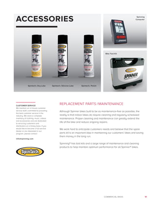51COMMERCIAL BIKES
ACCESSORIES
REPLACEMENT PARTS /MAINTENANCE
Although Spinner bikes built to be as maintenance-free as possible, the
reality is that indoor bikes do require cleaning and regularly scheduled
maintenance. Proper cleaning and maintenance can greatly extend the
life of the bike and reduce ongoing repairs.
We work hard to anticipate customers needs and believe that the spare
parts kit is an important step in maintaining our customers’ bikes and saving
them money in the long run.
Spinning® has tool kits and a large range of maintenance and cleaning
products to help maintain optimum performance for all Spinner® bikes.
CUSTOMER SERVICE
We maintain an in-house customer
service staff, committed to providing
the best customer service in the
industry. We stock a complete
inventory of clothing, music, videos
and accessories and are dedicated
to servicing customers and
distributors on a timely basis. If you
would like to become a full-service
dealer or are interested in our
program, please contact:
info@spinning.com
Spintech® Dry Lube
Spinning
Computer
Bike Tool Kit
Spintech® Silicone Lube Spintech® Polish
 
